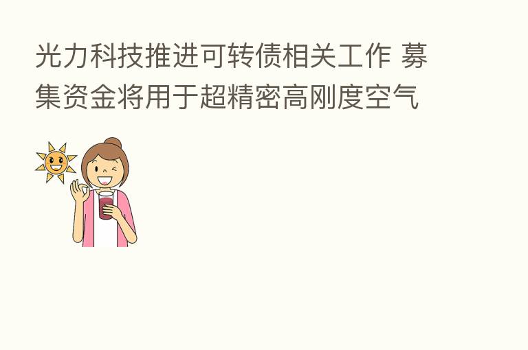 光力科技推进可转债相关工作 募集资金将用于超精密高刚度空气主轴项目