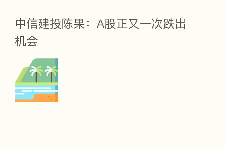 中信建投陈果:A股正又一次跌出机会