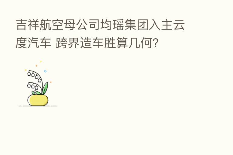 吉祥航空母公司均瑶集团入主云度汽车 跨界造车胜算几何?