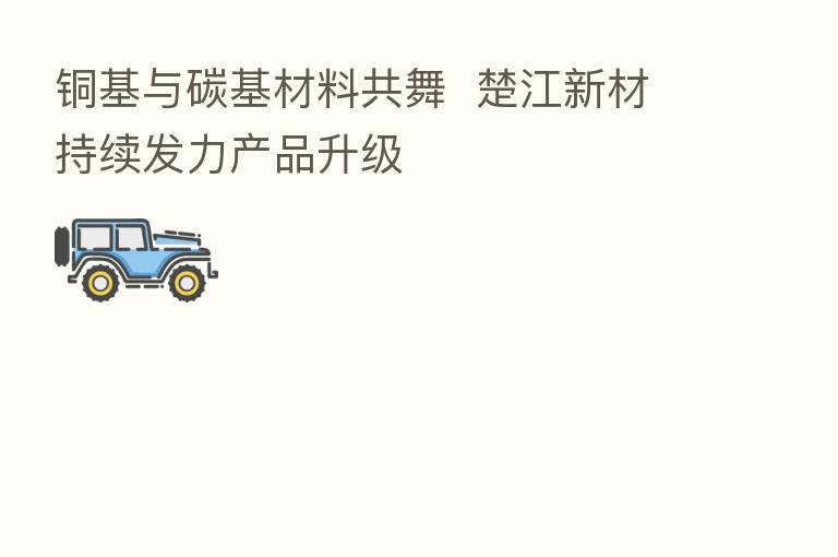 铜基与碳基材料共舞  楚江新材持续发力产品升级