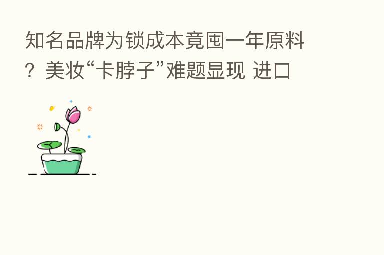 知名品牌为锁成本竟囤一年原料？美妆“卡脖子”难题显现 进口原料涨价倒逼本土化加速|行业观察