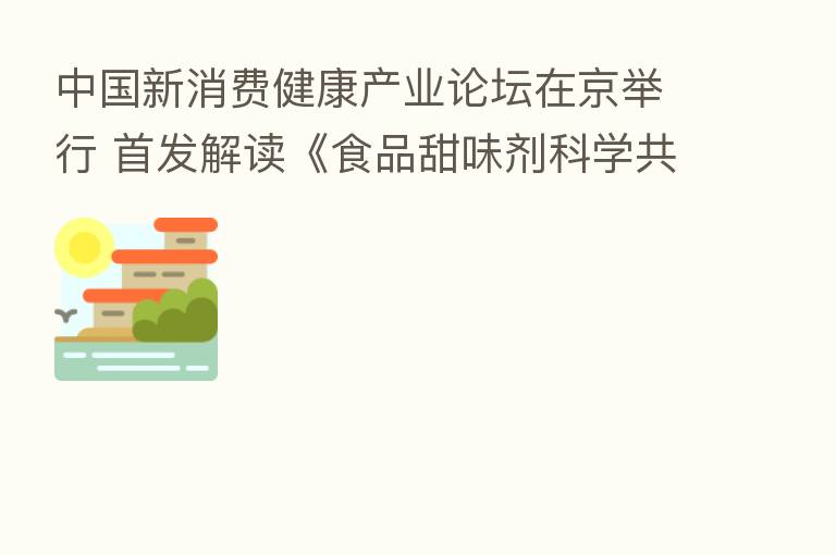 中国新消费健康产业论坛在京举行 首发解读《食品甜味剂科学共识》