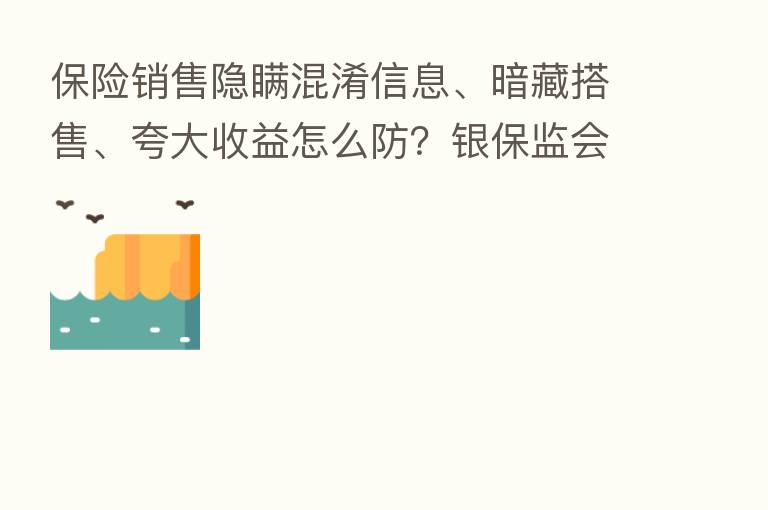 销售隐瞒混淆信息、暗藏搭售、夸大收益怎么防?银保监会来支招