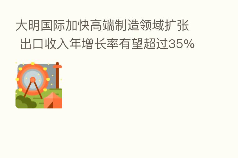 大明国际加快高端制造领域扩张 出口收入年增长率有望超过35%