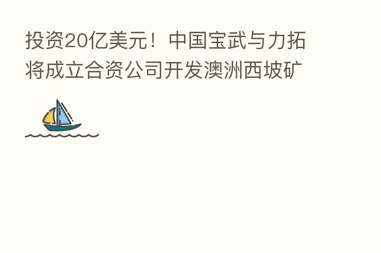 投资20亿美元！中国宝武与力拓将成立合资公司开发澳洲西坡矿山
