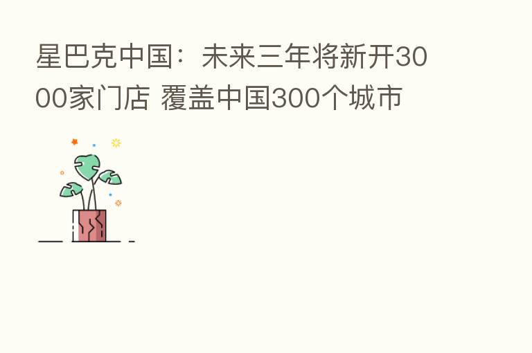 星巴克中国:未来三年将新开3000家门店 覆盖中国300个城市