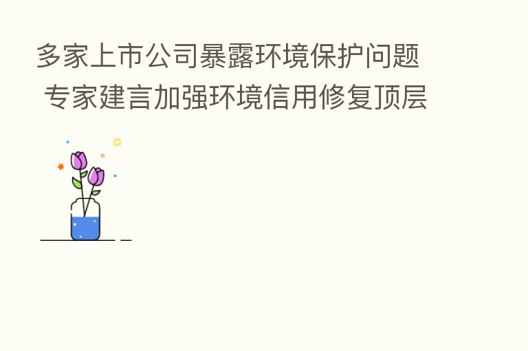 多家上市公司暴露环境保护问题 专家建言加强环境信用修复顶层设计