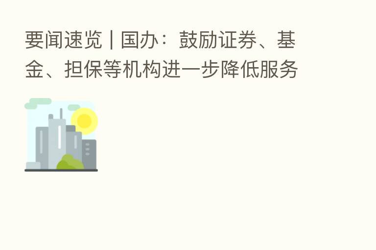 要闻速览 | 国办：鼓励证券、基金、担保等机构进一步降低服务收费