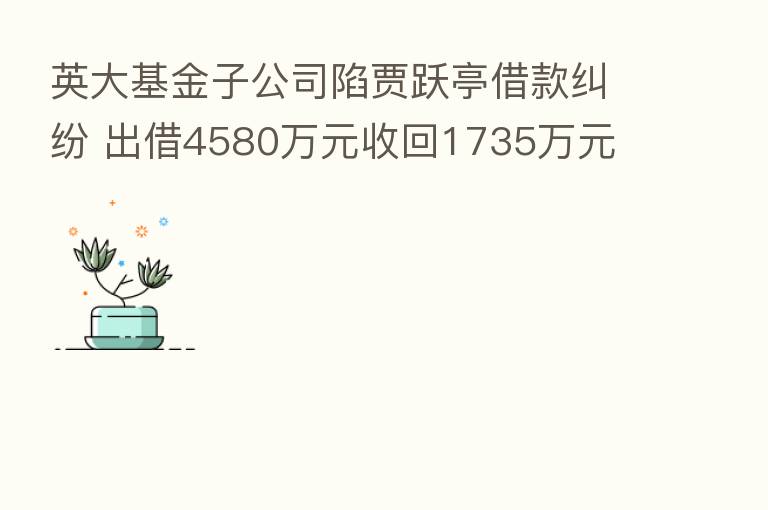 英大基金子公司陷贾跃亭借款纠纷 出借4580万元收回1735万元 法院这么判了！