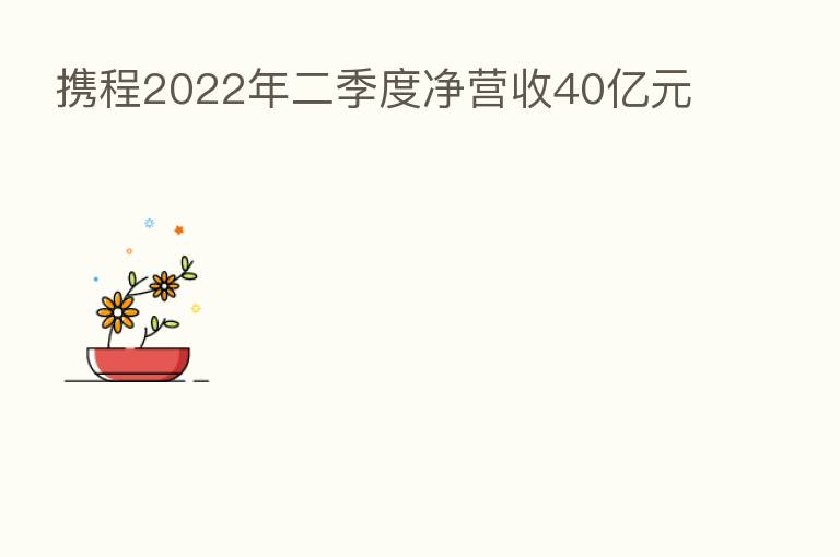 携程2022年二季度净营收40亿元