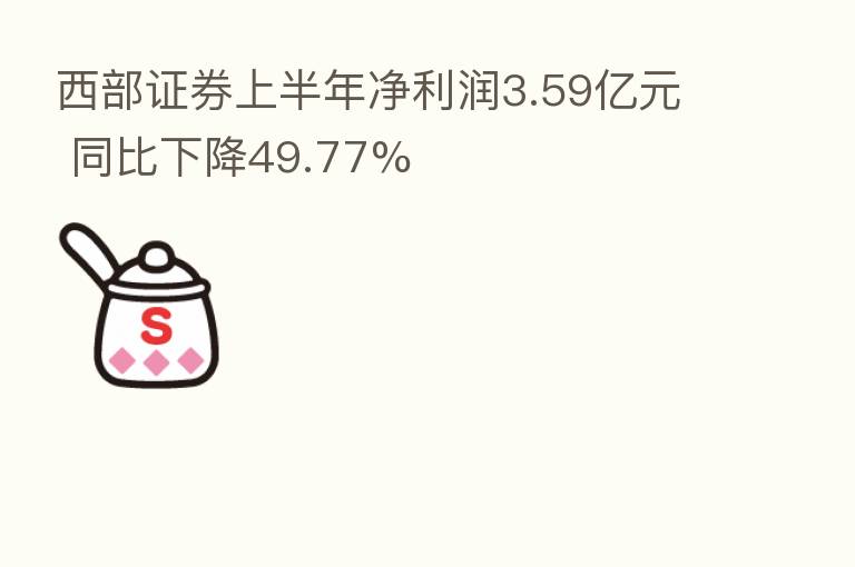 西部证券上半年净利润3.59亿元 同比下降49.77%
