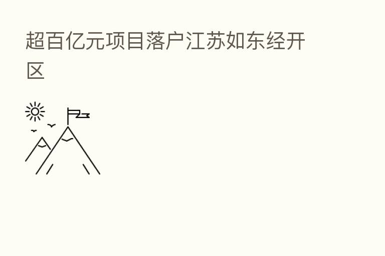 超百亿元项目落户江苏如东经开区