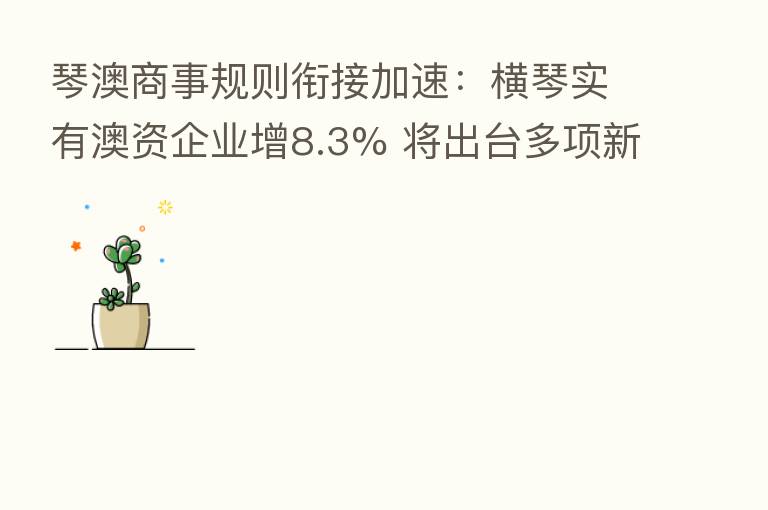 琴澳商事规则衔接加速：横琴实有澳资企业增8.3% 将出台多项新政