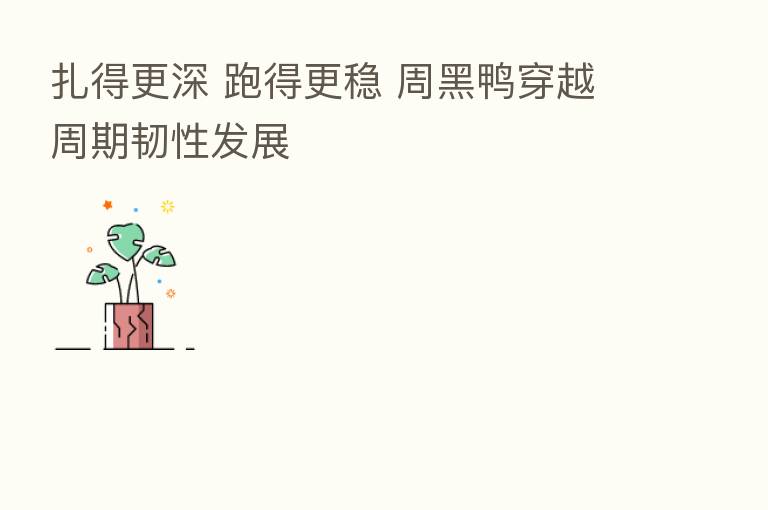 扎得更深 跑得更稳 周黑鸭穿越周期韧性发展