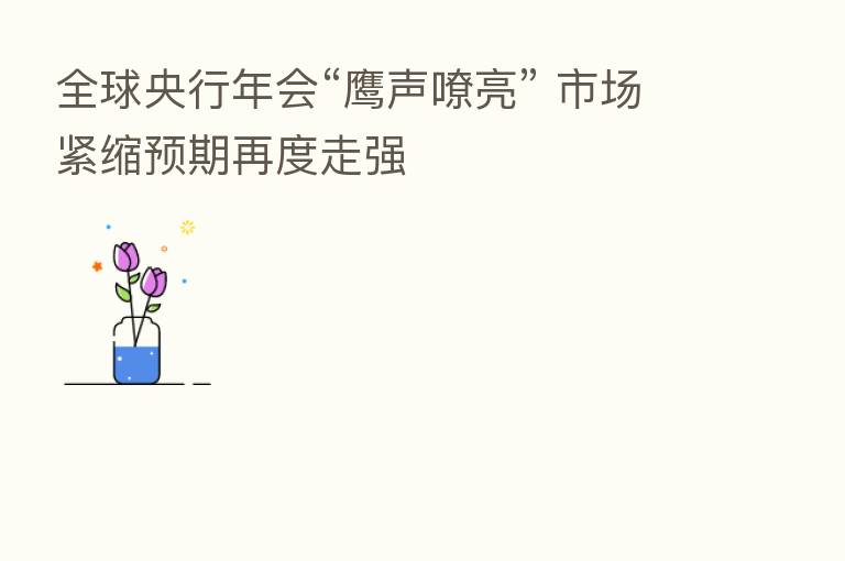 全球央行年会“鹰声嘹亮” 市场紧缩预期再度走强