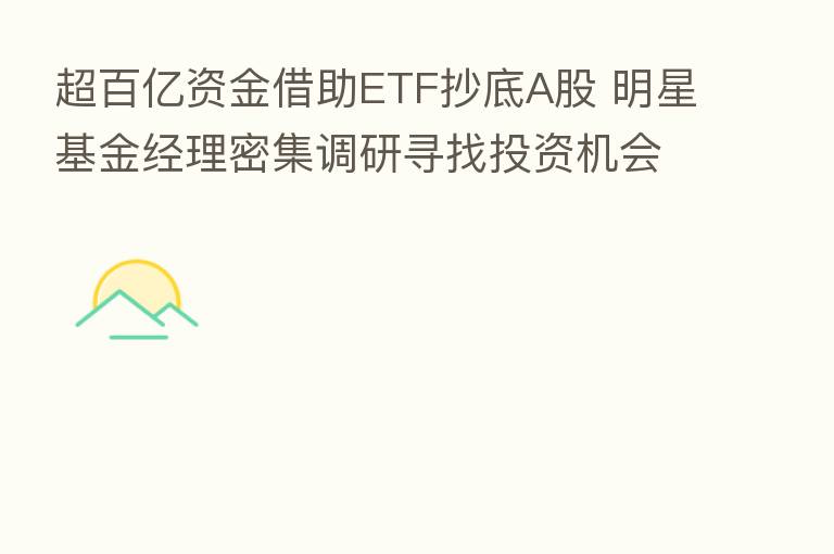 超百亿资金借助ETF抄底A股 明星基金经理密集调研寻找投资机会