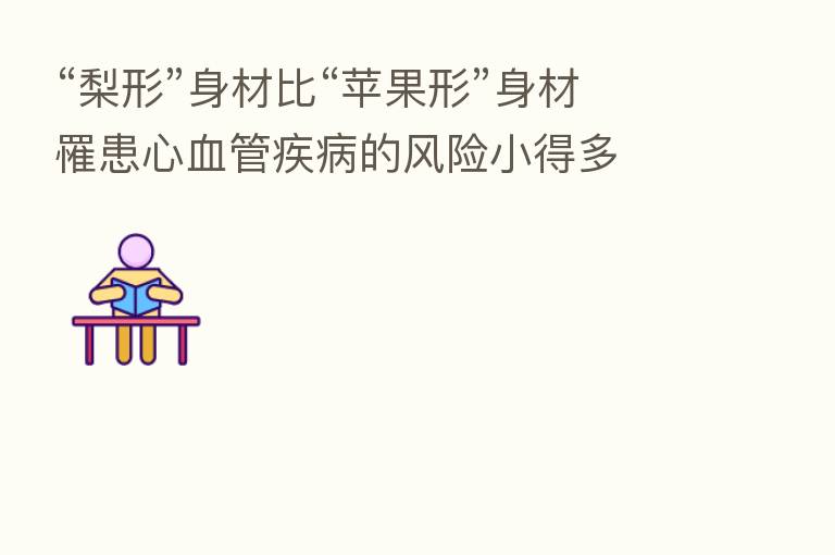 “梨形”身材比“苹果形”身材罹患心血管疾病的风险小得多