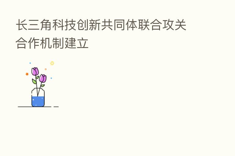 长三角科技创新共同体联合攻关合作机制建立