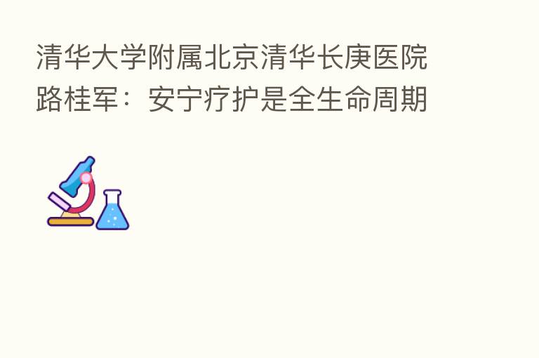 清华大学附属北京清华长庚医院路桂军：安宁疗护是全生命周期大健康的必备环节