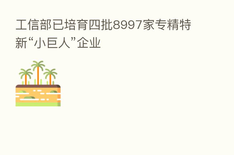 工信部已培育四批8997家专精特新“小巨人”企业