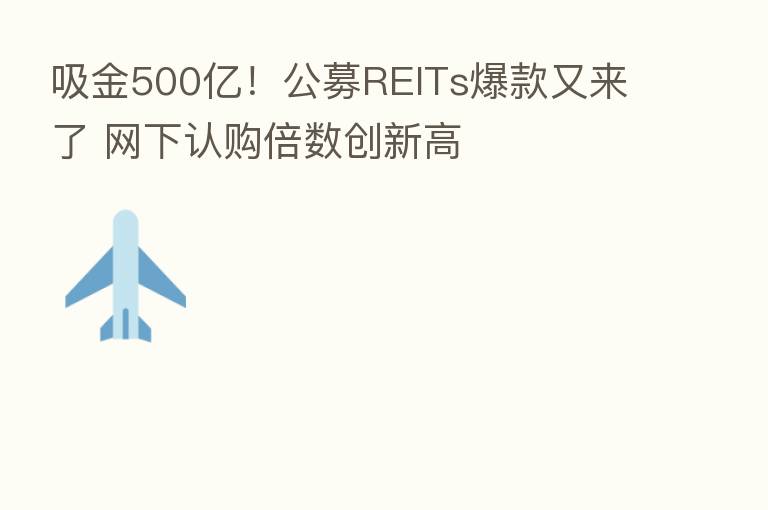 吸金500亿!公募REITs爆款又来了 网下认购倍数创新高