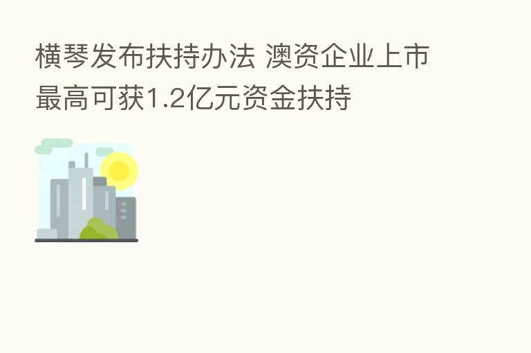 横琴发布扶持办法 澳资企业上市   高可获1.2亿元资金扶持