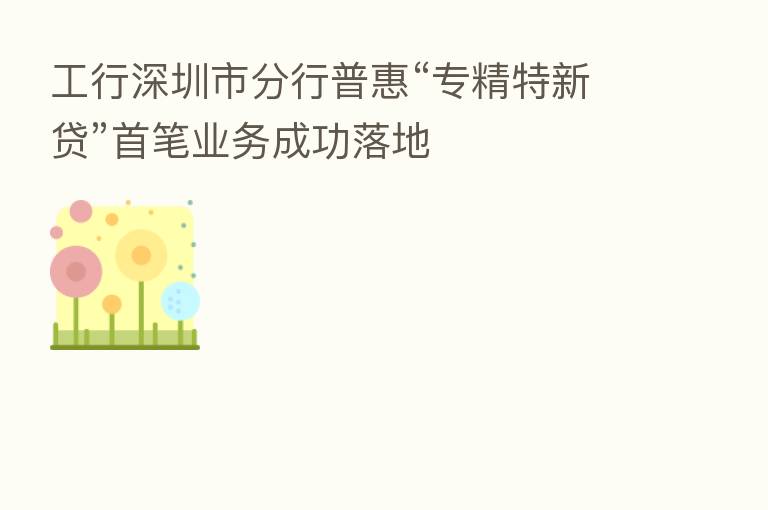 工行深圳市分行普惠“专精特新贷”首笔业务成功落地