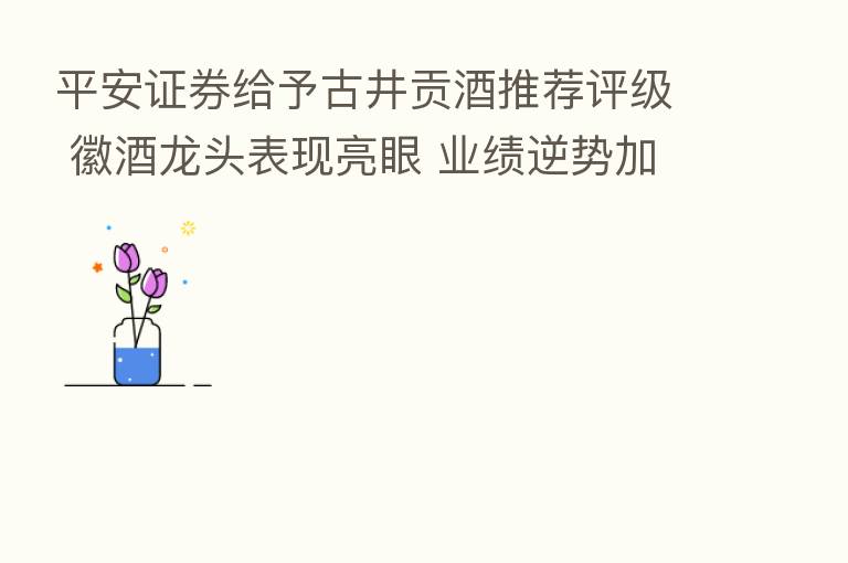 平安证券给予古井贡酒推荐评级 徽酒龙头表现亮眼 业绩逆势加速增长