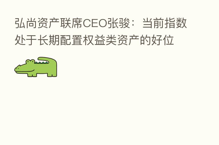 弘尚资产联席CEO张骏:当前指数处于长期配置权益类资产的好位置