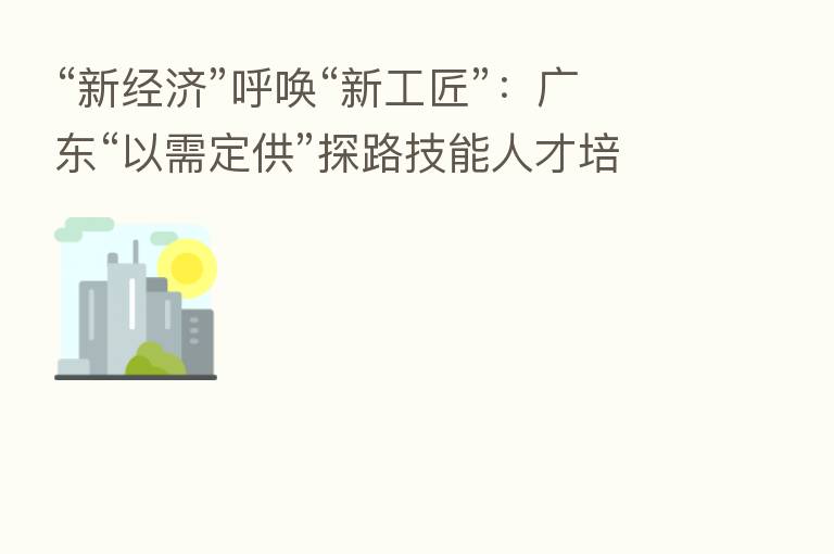“新经济”呼唤“新工匠”：广东“以需定供”探路技能人才培育全链条改革