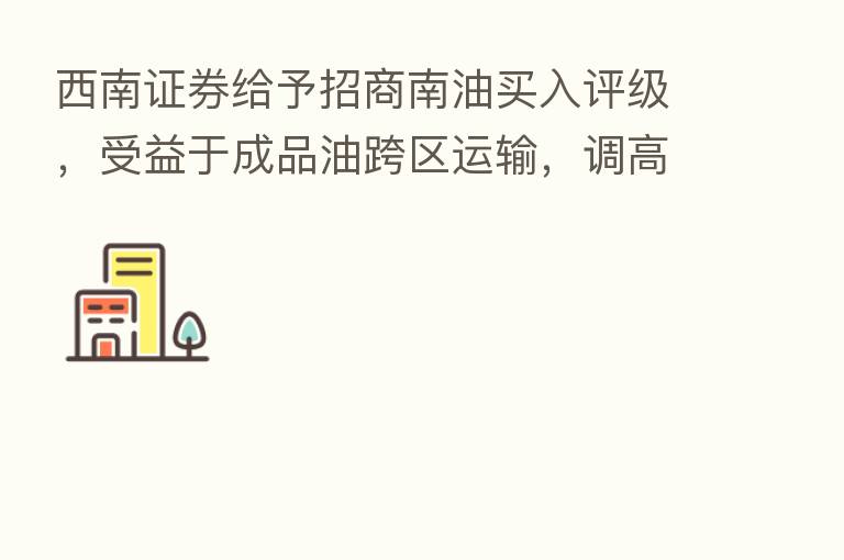 西南证券给予招商南油买入评级，受益于成品油跨区运输，调高目标价至7.2元，目标价格为7.2元