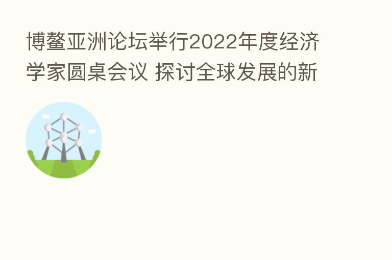 博鳌亚洲论坛举行2022年度经济学家圆桌会议 探讨全球发展的新动能