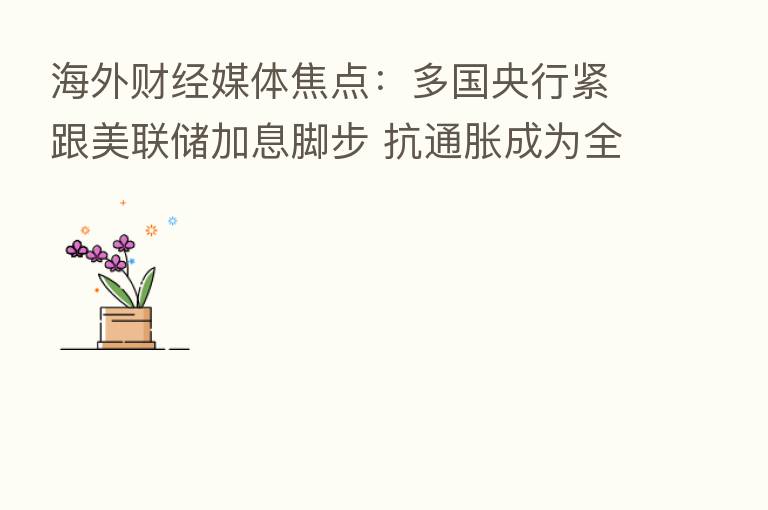 海外财经媒体焦点：多国央行紧跟美联储加息脚步 抗通胀成为全球主旋律