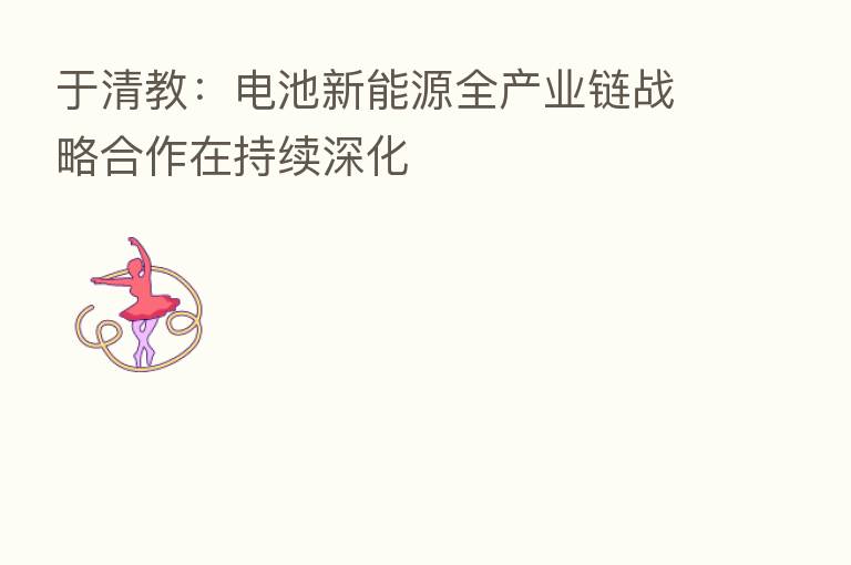 于清教：电池新能源全产业链战略合作在持续深化