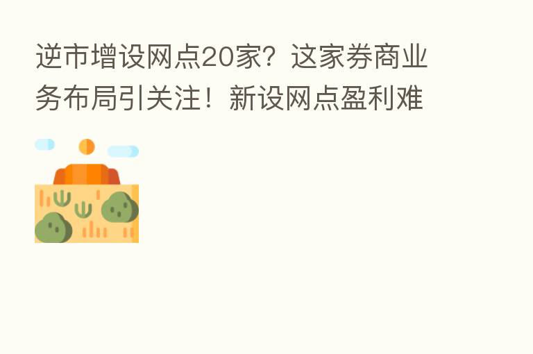 逆市增设网点20家?这家券商业务布局引关注!新设网点盈利难 深圳网点过半亏损