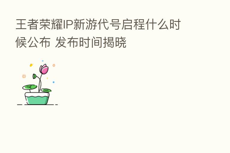 王者 IP新游代号启程什么时候公布 发布时间揭晓
