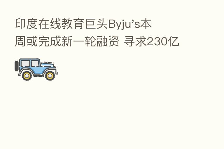 印度在线教育巨头Byju's本周或完成新一轮融资 寻求230亿美元估值