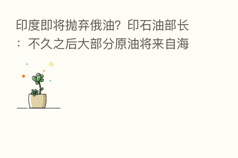 印度即将抛弃俄油?印石油部长:不久之后大部分原油将来自海湾