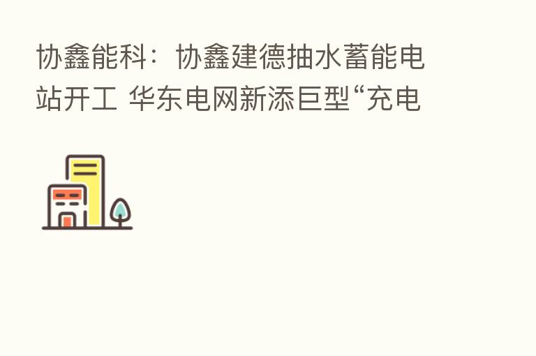 协鑫能科：协鑫建德抽水蓄能电站开工 华东电网新添巨型“充电宝”