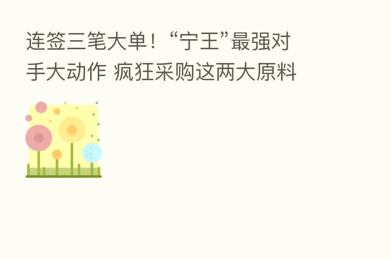 连签三笔大单!“宁王” 强对手大动作 疯狂采购这两大原料 什么信号?