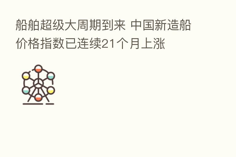 船舶超级大周期到来 中国新造船价格指数已连续21个月上涨