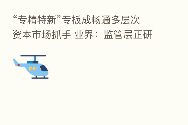“专精特新”专板成畅通多层次资本市场抓手 业界:监管层正研究优化建设标准
