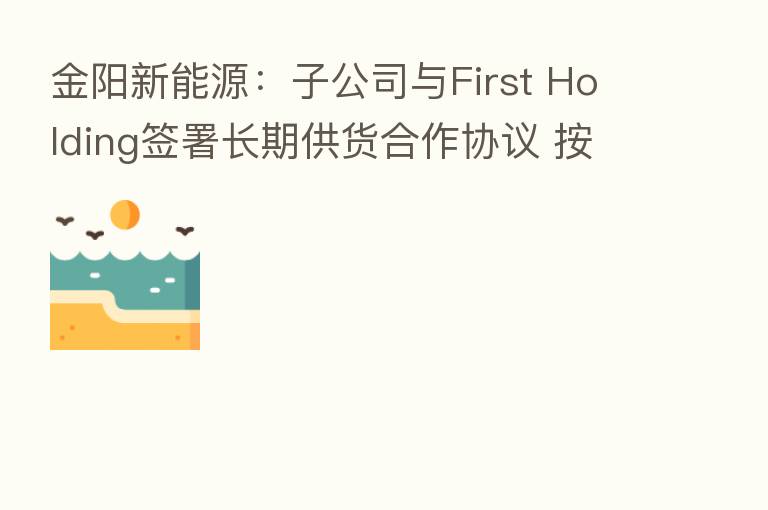 金阳新能源：子公司与First Holding签署长期供货合作协议 按年度提供约300MW的光伏电池及光伏组件产品