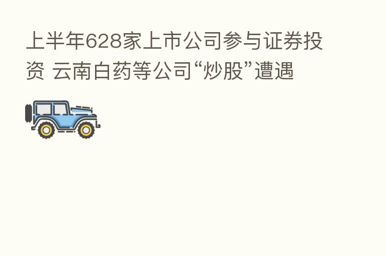 上半年628家上市公司参与证券投资 云南白药等公司“炒股”遭遇严重亏损