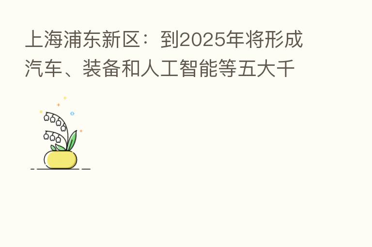 上海浦东新区：到2025年将形成汽车、装备和人工智能等五大千亿元级产业集群
