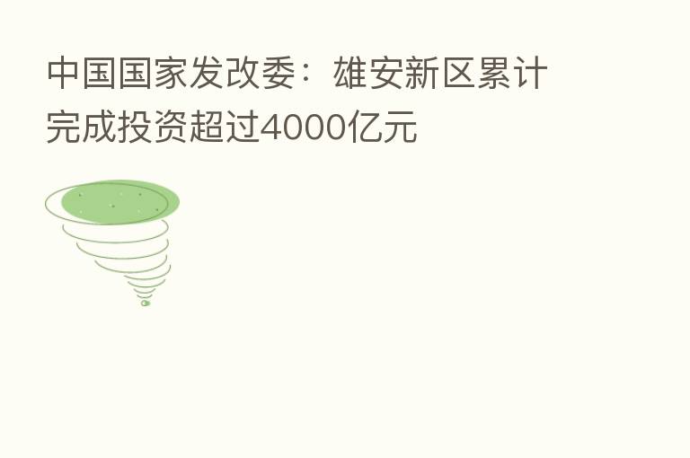 中国国家发改委:雄安新区累计完成投资超过4000亿元