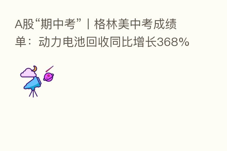 A股“期中考”丨格林美中考成绩单：动力电池回收同比增长368% 未来5年前驱体订单近150万吨