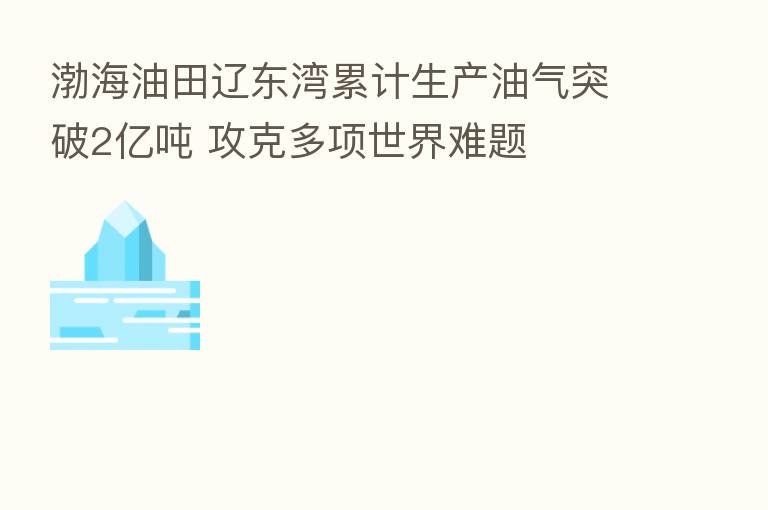 渤海油田辽东湾累计生产油气突破2亿吨 攻克多项世界难题