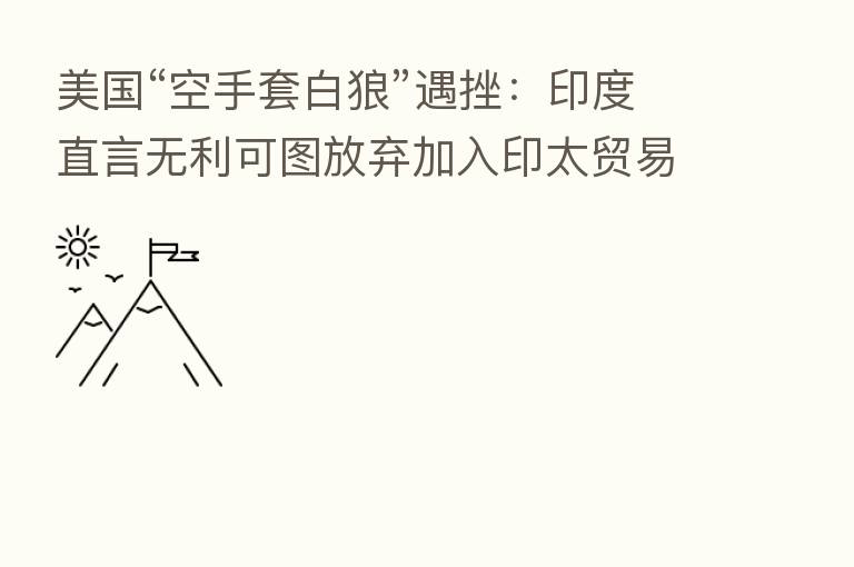 美国“空手套白狼”遇挫：印度直言无利可图放弃加入印太贸易谈判