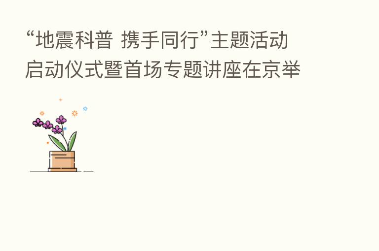 “地震科普 携手同行”主题活动启动仪式暨首场专题讲座在京举行